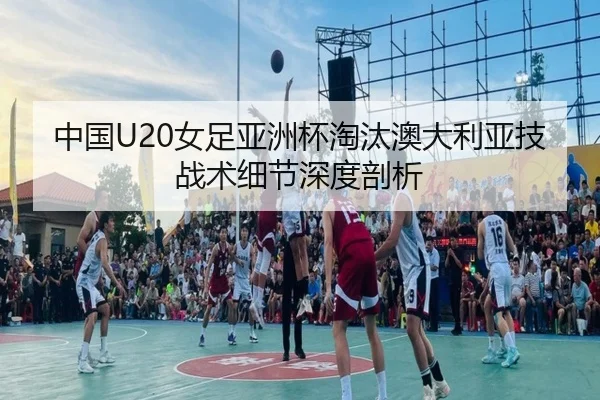 中国U20女足亚洲杯淘汰澳大利亚技战术细节深度剖析